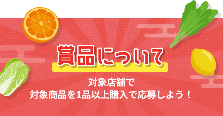 賞品について 対象店舗で対象商品を1品以上購入で応募しよう!