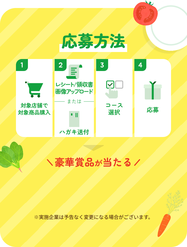応募方法 【1】対象商品を購入→【2】レシート読取 または ハガキ送付【3】コース選択【4】応募 豪華賞品が当たる ※実施企業は予告なく変更になる場合がございます。