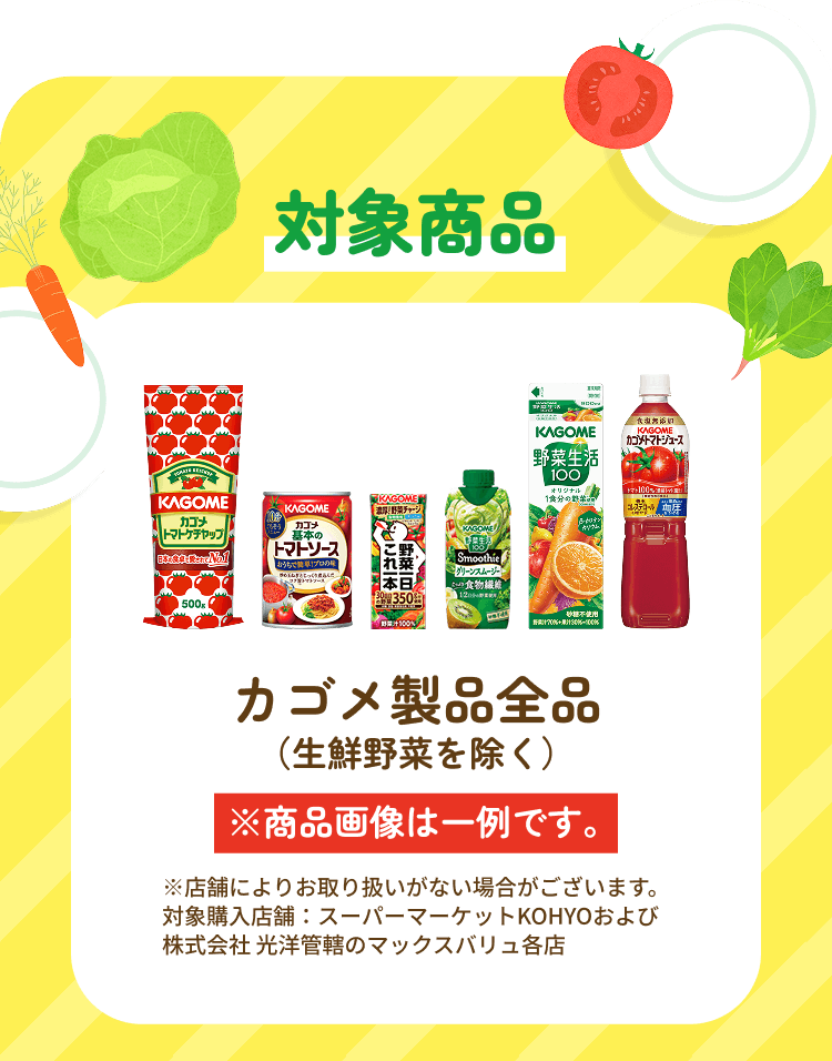 対象商品 カゴメ製品全品(生鮮野菜を除く) ※商品画像は一例です。 ※店舗によりお取り扱いがない場合がございます。対象購入店舗：スーパーマーケットKOHYOおよび株式会社 光洋管轄のマックスバリュ各店